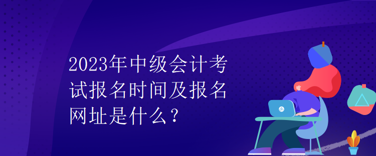 2023年中級會計考試報名時間及報名網址是什么？