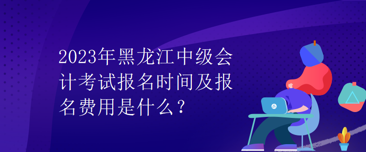 2023年黑龍江中級會計考試報名時間及報名費用是什么？