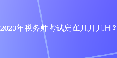 2023年稅務(wù)師考試定在幾月幾日？