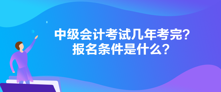 中級會計考試幾年考完？報名條件是什么？