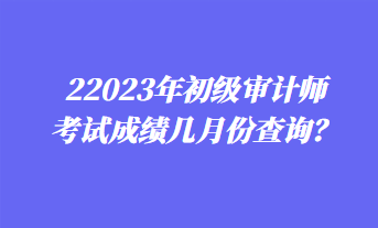 2023年初級審計師考試成績幾月份查詢？