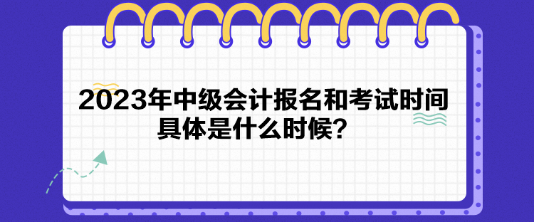 2023年中級會計報名和考試時間具體是什么時候？