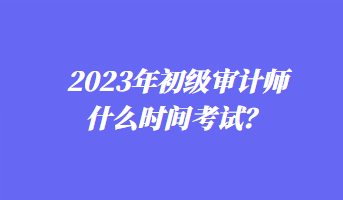 2023年初級(jí)審計(jì)師什么時(shí)間考試？