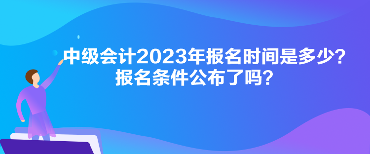 中級會計2023年報名時間是多少？報名條件公布了嗎？