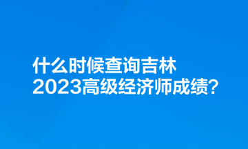 什么時候查詢吉林2023高級經(jīng)濟(jì)師成績？