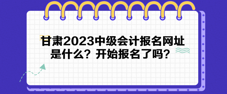 甘肅2023中級(jí)會(huì)計(jì)報(bào)名網(wǎng)址是什么？開(kāi)始報(bào)名了嗎？