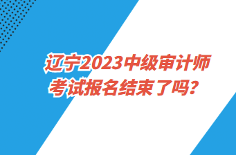 遼寧2023中級審計師考試報名截止了嗎？