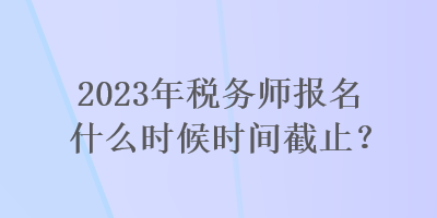 2023年稅務(wù)師報(bào)名什么時(shí)候時(shí)間截止？