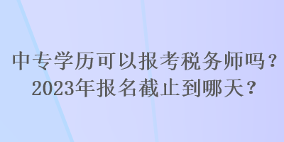 中專學(xué)歷可以報(bào)考稅務(wù)師嗎？2023年報(bào)名截止到哪天？