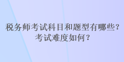 稅務(wù)師考試科目和題型有哪些？考試難度如何？