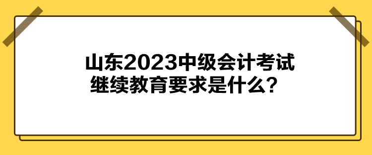 山東2023中級會計考試繼續(xù)教育要求是什么？