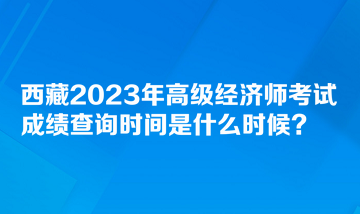 西藏2023年高級(jí)經(jīng)濟(jì)師考試成績(jī)查詢時(shí)間是什么時(shí)候？