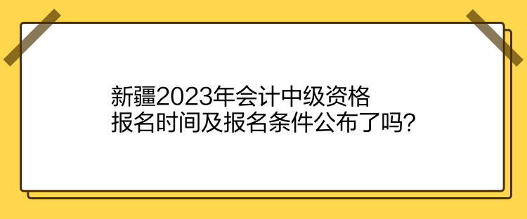 新疆2023年會計中級資格報名時間及報名條件公布了嗎？