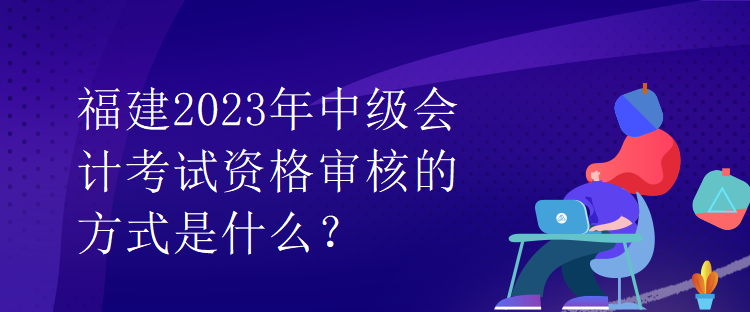 福建2023年中級(jí)會(huì)計(jì)考試資格審核的方式是什么？