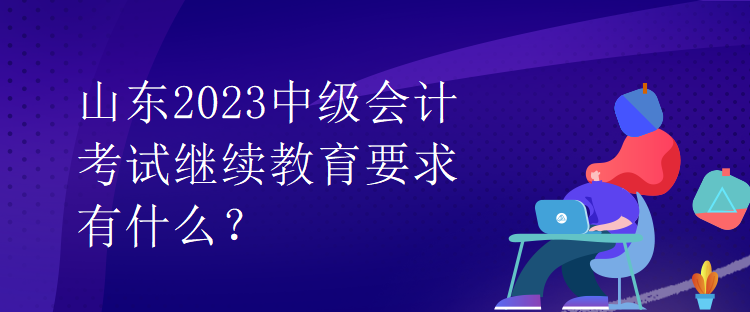 山東2023中級會計考試繼續(xù)教育要求有什么？