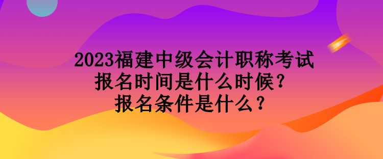 2023福建中級會計職稱考試報名時間是什么時候？報名條件是什么？