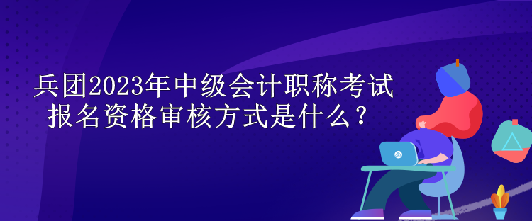 兵團(tuán)2023年中級(jí)會(huì)計(jì)職稱考試報(bào)名資格審核方式是什么？