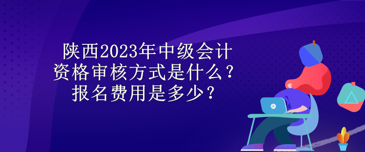 陜西2023年中級(jí)會(huì)計(jì)資格審核方式是什么？報(bào)名費(fèi)用是多少？