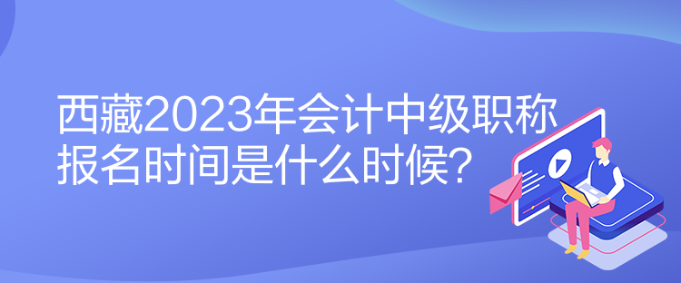 西藏2023年會計中級職稱報名時間是什么時候？