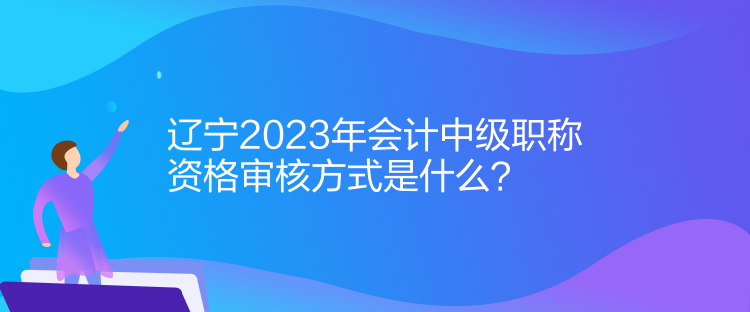 遼寧2023年會計中級職稱資格審核方式是什么？