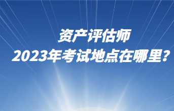 資產(chǎn)評(píng)估師2023年考試地點(diǎn)在哪里？