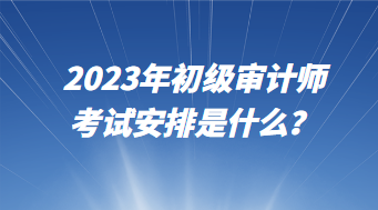 2023年初級審計師考試安排是什么？