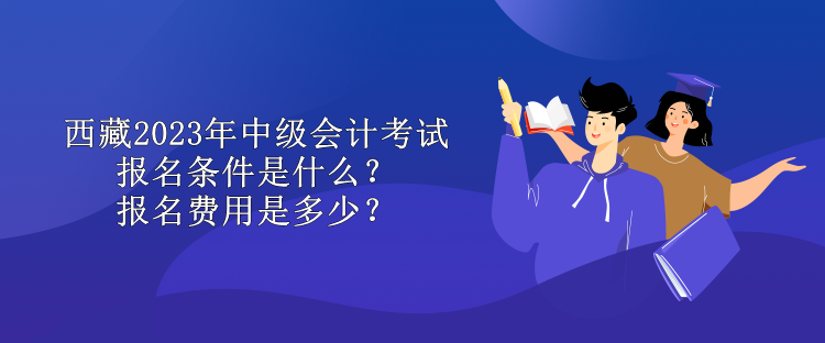 西藏2023年中級會計考試報名條件是什么？報名費用是多少？