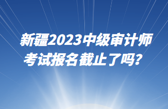 新疆2023中級(jí)審計(jì)師考試報(bào)名截止了嗎？