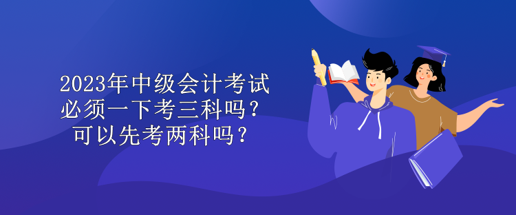 2023年中級會計考試必須一下考三科嗎？可以先考兩科嗎？