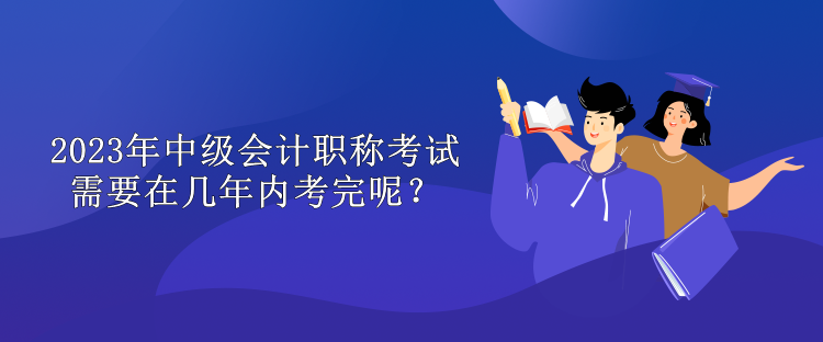 2023年中級會計(jì)職稱考試需要在幾年內(nèi)考完呢？