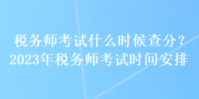 稅務(wù)師考試什么時候查分？2023年稅務(wù)師考試時間安排