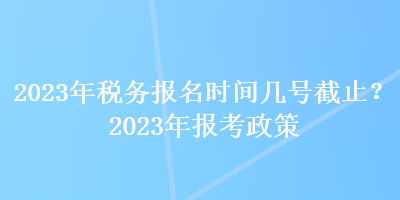 2023年稅務(wù)報名時間幾號截止？2023年報考政策