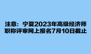 注意：寧夏2023年高級(jí)經(jīng)濟(jì)師職稱評(píng)審網(wǎng)上報(bào)名7月10日截止