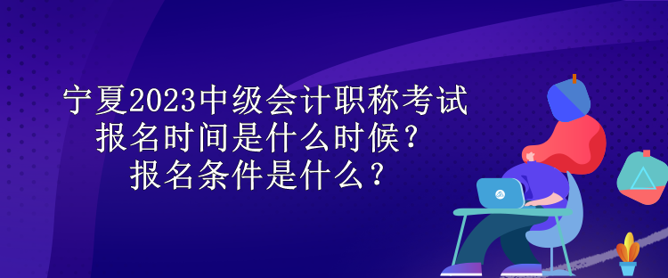 寧夏2023中級會計職稱考試報名時間是什么時候？報名條件是什么？