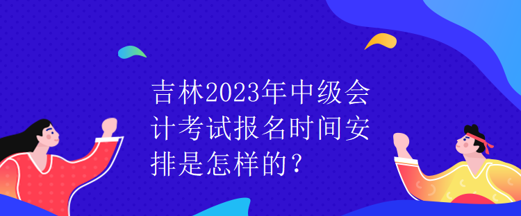 吉林2023年中級會計考試報名時間安排是怎樣的？