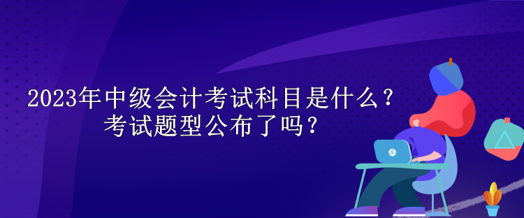 2023年中級(jí)會(huì)計(jì)考試科目是什么？考試題型公布了嗎？