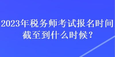 2023年稅務(wù)師考試報(bào)名時(shí)間截至到什么時(shí)候？