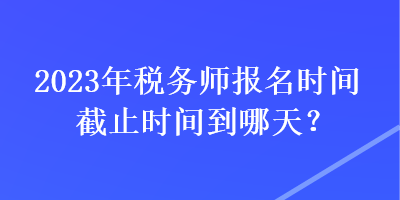 2023年稅務(wù)師報(bào)名時(shí)間截止時(shí)間到哪天？