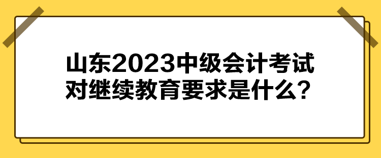 山東2023中級會計考試對繼續(xù)教育要求是什么？