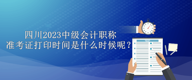 四川2023中級會計職稱準考證打印時間是什么時候呢？