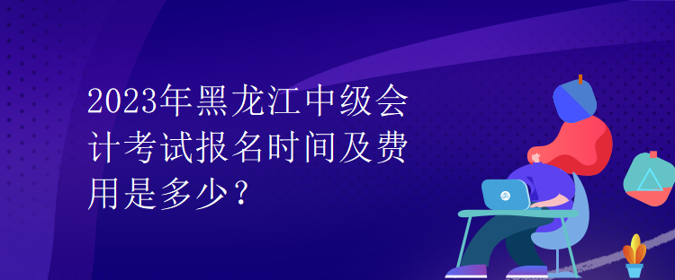 2023年黑龍江中級會計考試報名時間及費用是多少？