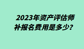 2023年資產(chǎn)評估師補報名費用是多少？