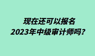 現(xiàn)在還可以報(bào)名2023年中級(jí)審計(jì)師嗎？