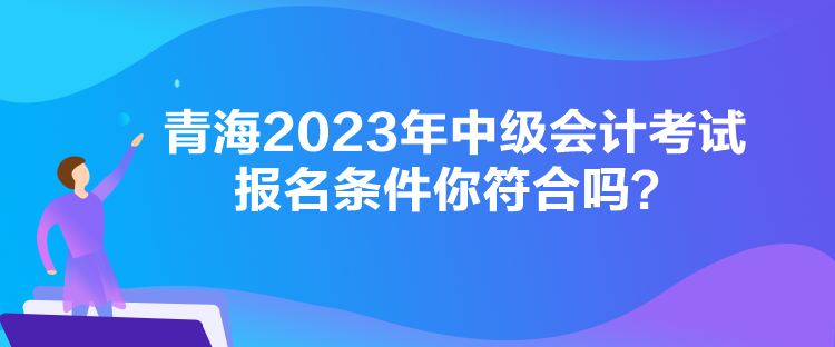 青海2023年中級(jí)會(huì)計(jì)考試報(bào)名條件你符合嗎？