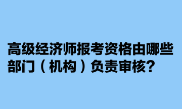 高級(jí)經(jīng)濟(jì)師報(bào)考資格由哪些部門（機(jī)構(gòu)）負(fù)責(zé)審核？