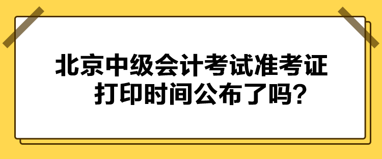 北京中級會計考試準考證打印時間公布了嗎？