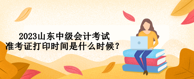 2023山東中級會計考試準(zhǔn)考證打印時間是什么時候？