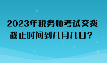 2023年稅務師考試交費截止時間到幾月幾日？