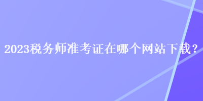 2023稅務(wù)師準(zhǔn)考證在哪個網(wǎng)站下載？