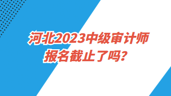 河北2023中級(jí)審計(jì)師報(bào)名截止了嗎？